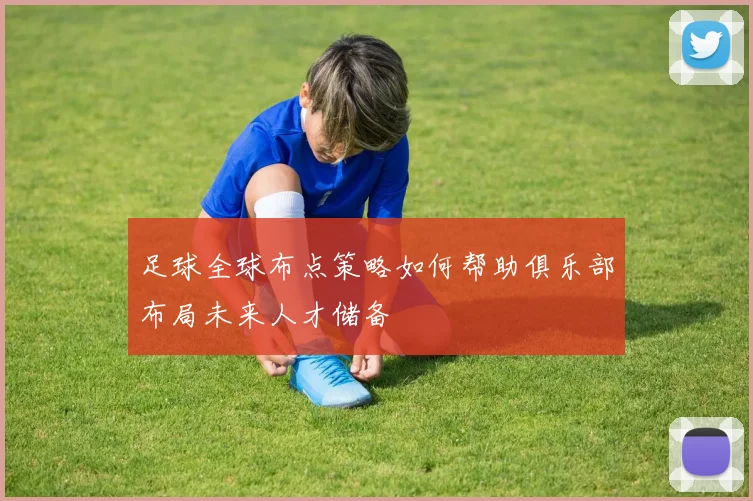 足球全球布点策略如何帮助俱乐部布局未来人才储备