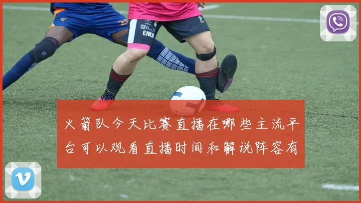 火箭队今天比赛直播在哪些主流平台可以观看直播时间和解说阵容有哪些特色