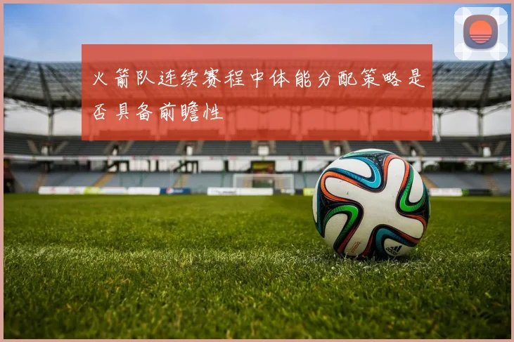 火箭队连续赛程中体能分配策略是否具备前瞻性